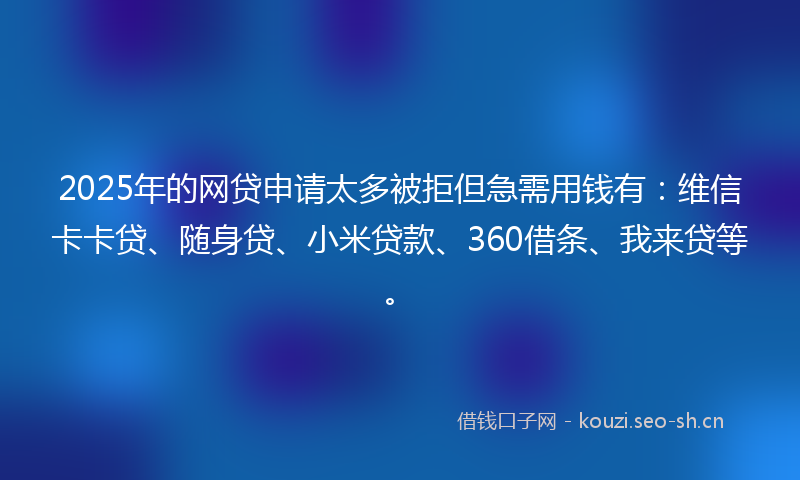 2025年的网贷申请太多被拒但急需用钱有：维信卡卡贷、随身贷、小米贷款、360借条、我来贷等。