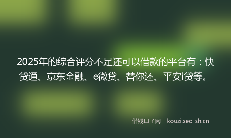 2025年的综合评分不足还可以借款的平台有：快贷通、京东金融、e微贷、替你还、平安i贷等。