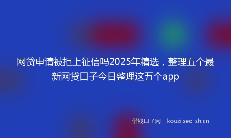 网贷申请被拒上征信吗2025年精选，整理五个最新网贷口子今日整理这五个app