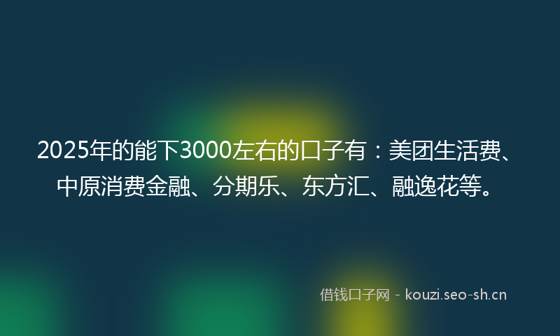 2025年的能下3000左右的口子有：美团生活费、中原消费金融、分期乐、东方汇、融逸花等。