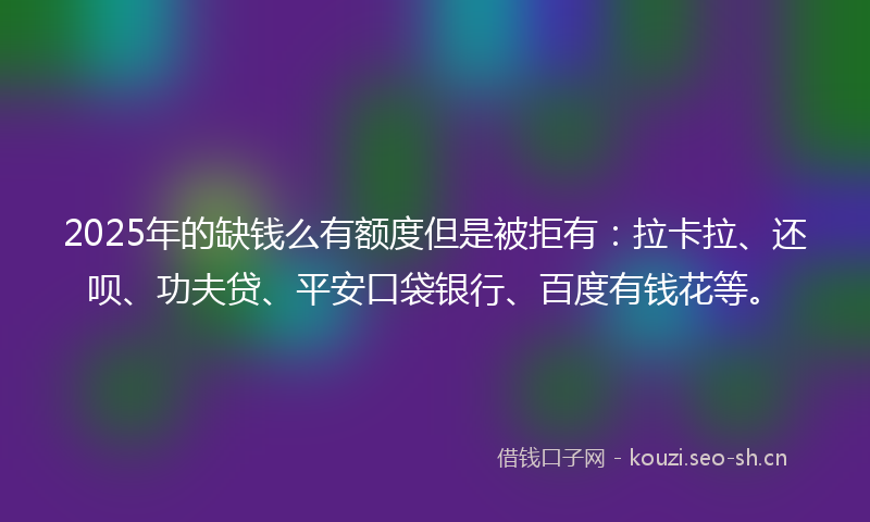 2025年的缺钱么有额度但是被拒有：拉卡拉、还呗、功夫贷、平安口袋银行、百度有钱花等。