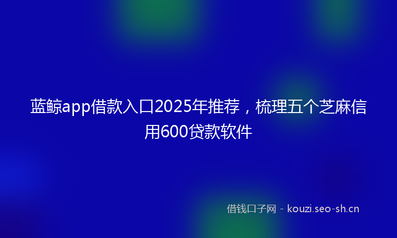 蓝鲸app借款入口2025年推荐，梳理五个芝麻信用600贷款软件