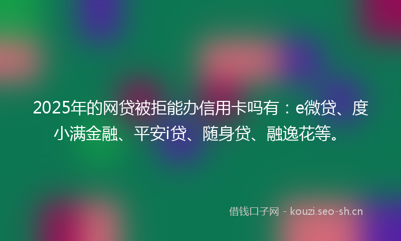 2025年的网贷被拒能办信用卡吗有：e微贷、度小满金融、平安i贷、随身贷、融逸花等。