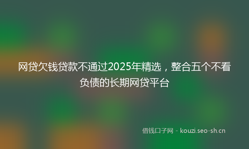 网贷欠钱贷款不通过2025年精选，整合五个不看负债的长期网贷平台