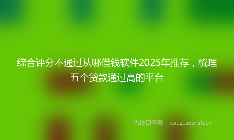 综合评分不通过从哪借钱软件2025年推荐，梳理五个贷款通过高的平台