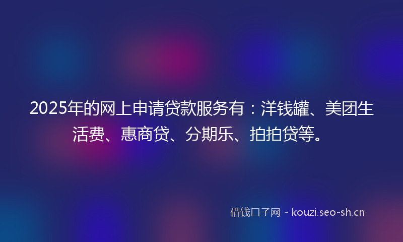 2025年的网上申请贷款服务有：洋钱罐、美团生活费、惠商贷、分期乐、拍拍贷等。