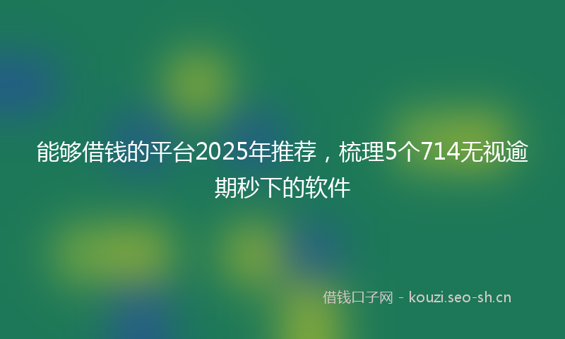 能够借钱的平台2025年推荐，梳理5个714无视逾期秒下的软件