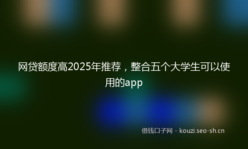 网贷额度高2025年推荐，整合五个大学生可以使用的app