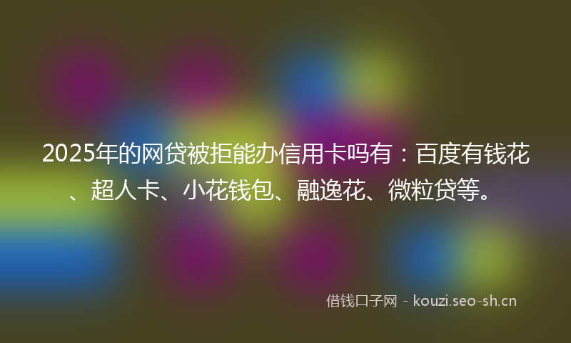 2025年的网贷被拒能办信用卡吗有：百度有钱花、超人卡、小花钱包、融逸花、微粒贷等。