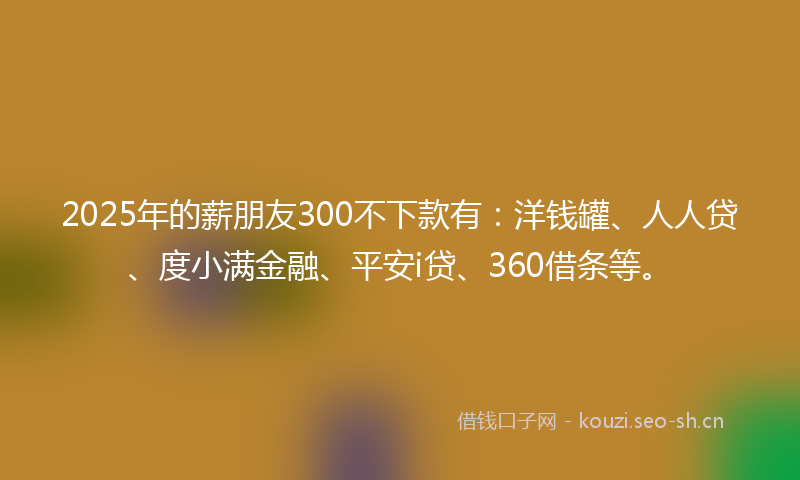 2025年的薪朋友300不下款有：洋钱罐、人人贷、度小满金融、平安i贷、360借条等。