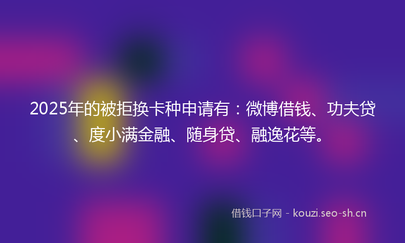 2025年的被拒换卡种申请有：微博借钱、功夫贷、度小满金融、随身贷、融逸花等。