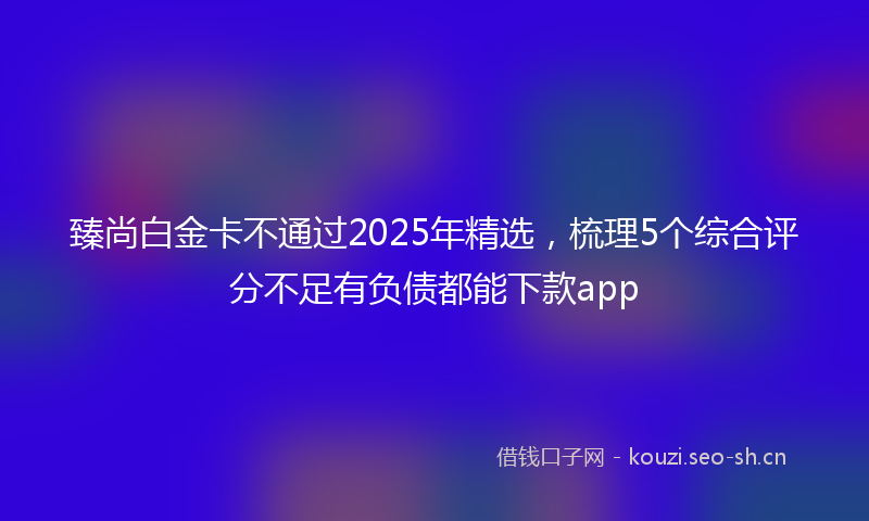 臻尚白金卡不通过2025年精选，梳理5个综合评分不足有负债都能下款app