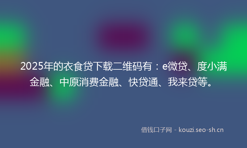 2025年的衣食贷下载二维码有：e微贷、度小满金融、中原消费金融、快贷通、我来贷等。