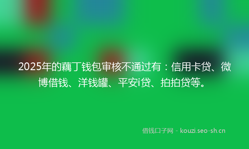 2025年的藕丁钱包审核不通过有：信用卡贷、微博借钱、洋钱罐、平安i贷、拍拍贷等。