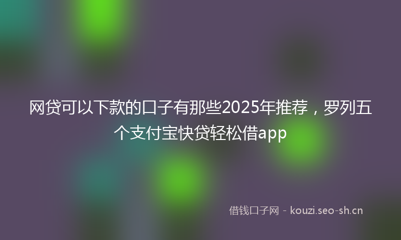 网贷可以下款的口子有那些2025年推荐，罗列五个支付宝快贷轻松借app