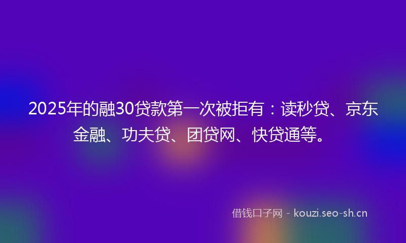 2025年的融30贷款第一次被拒有：读秒贷、京东金融、功夫贷、团贷网、快贷通等。