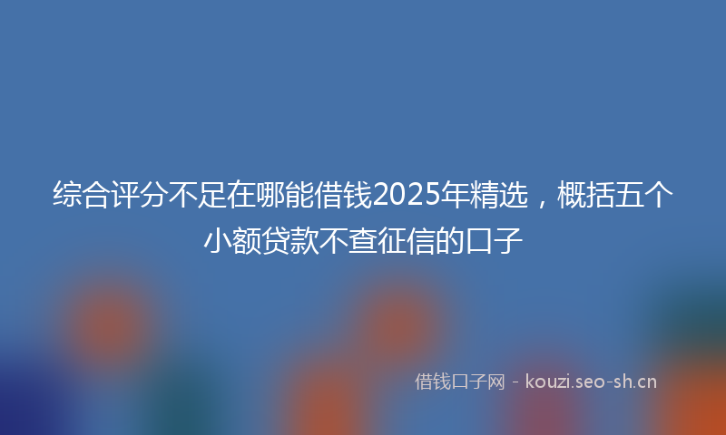 综合评分不足在哪能借钱2025年精选，概括五个小额贷款不查征信的口子
