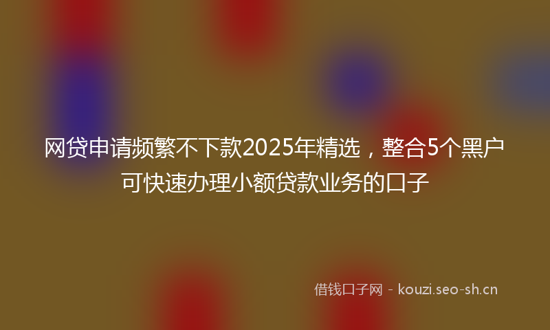 网贷申请频繁不下款2025年精选，整合5个黑户可快速办理小额贷款业务的口子