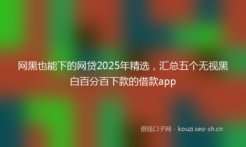 网黑也能下的网贷2025年精选，汇总五个无视黑白百分百下款的借款app