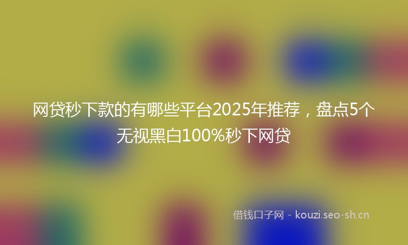 网贷秒下款的有哪些平台2025年推荐，盘点5个无视黑白100%秒下网贷
