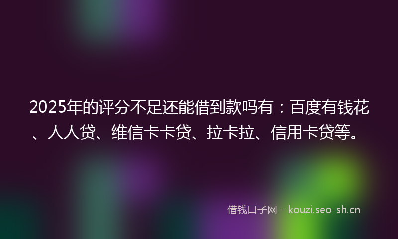 2025年的评分不足还能借到款吗有：百度有钱花、人人贷、维信卡卡贷、拉卡拉、信用卡贷等。