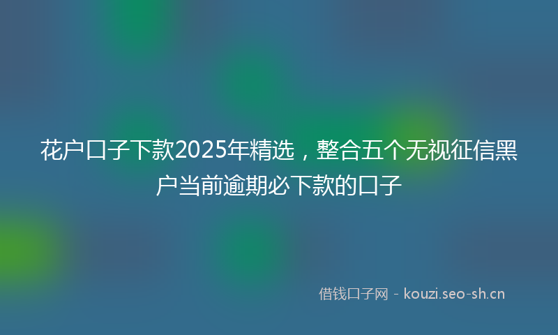 花户口子下款2025年精选，整合五个无视征信黑户当前逾期必下款的口子