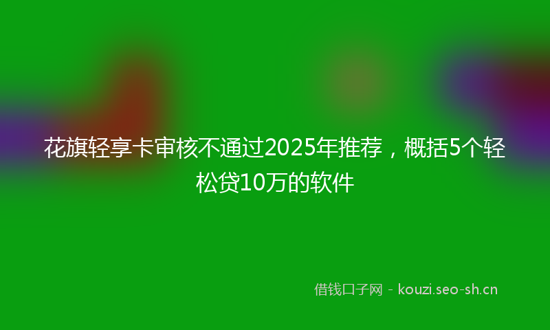 花旗轻享卡审核不通过2025年推荐，概括5个轻松贷10万的软件