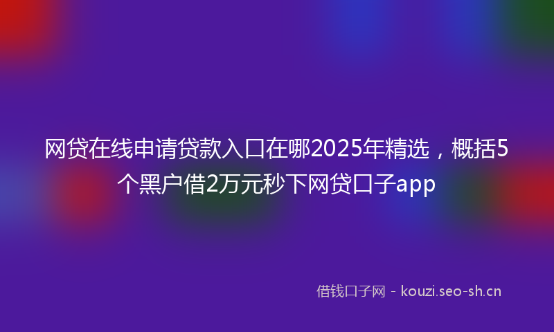 网贷在线申请贷款入口在哪2025年精选，概括5个黑户借2万元秒下网贷口子app