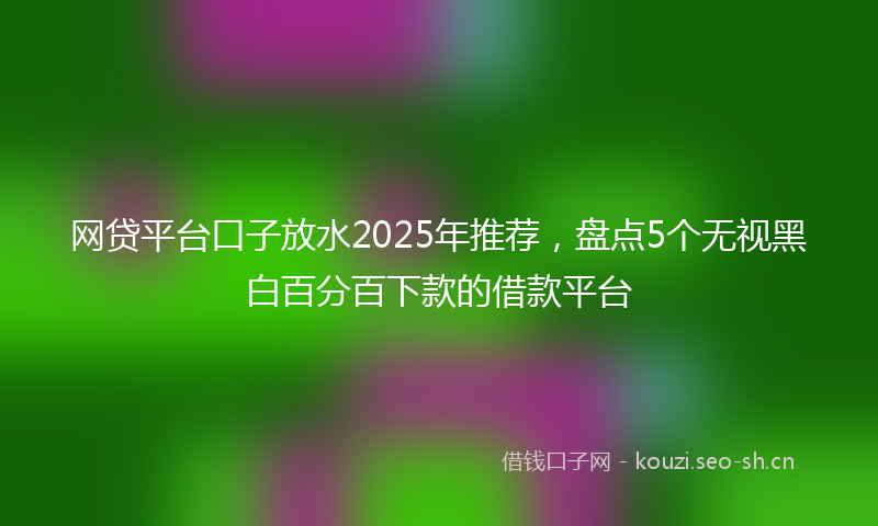 网贷平台口子放水2025年推荐，盘点5个无视黑白百分百下款的借款平台