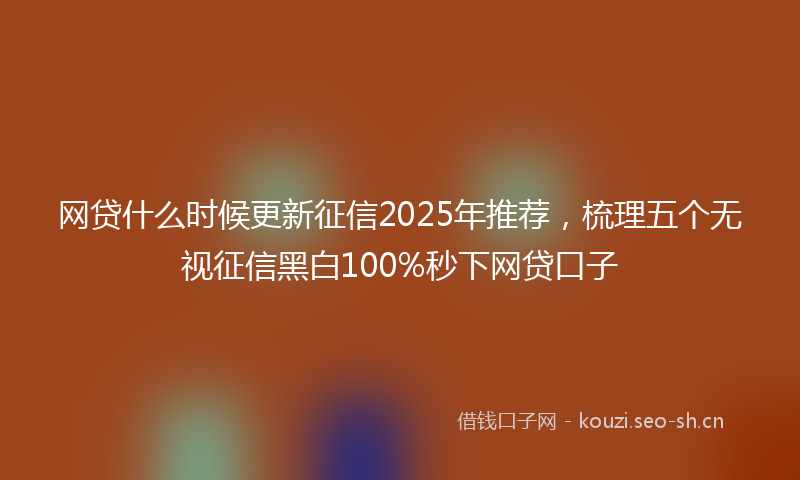 网贷什么时候更新征信2025年推荐，梳理五个无视征信黑白100%秒下网贷口子