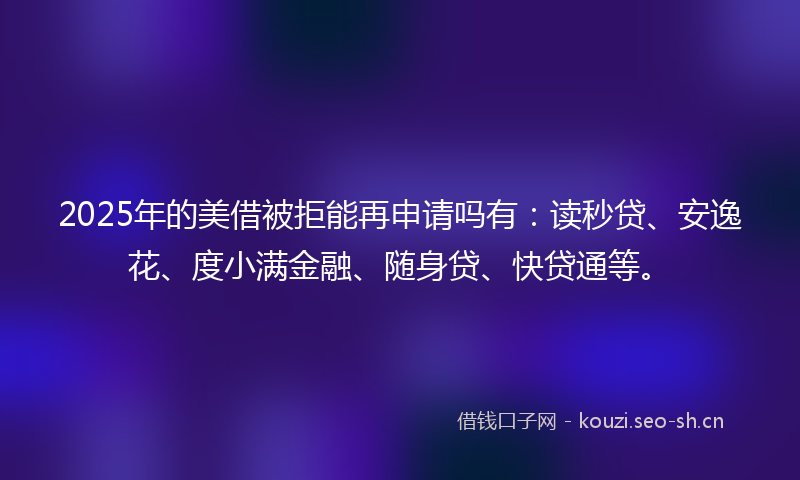 2025年的美借被拒能再申请吗有：读秒贷、安逸花、度小满金融、随身贷、快贷通等。