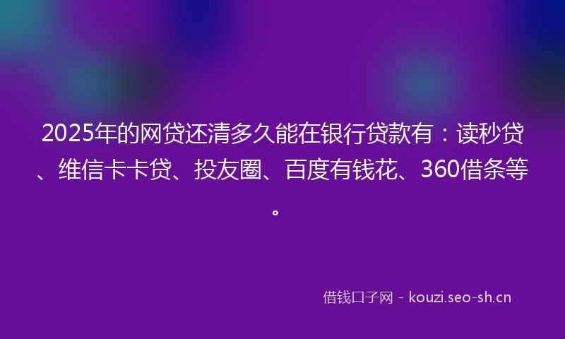 2025年的网贷还清多久能在银行贷款有：读秒贷、维信卡卡贷、投友圈、百度有钱花、360借条等。