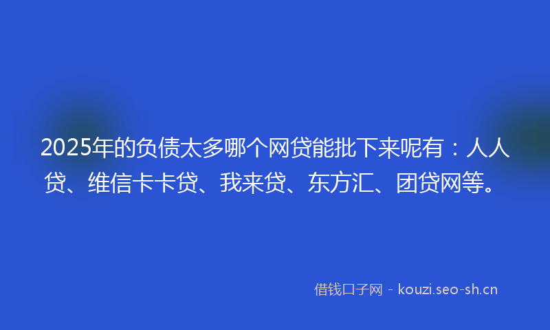 2025年的负债太多哪个网贷能批下来呢有：人人贷、维信卡卡贷、我来贷、东方汇、团贷网等。