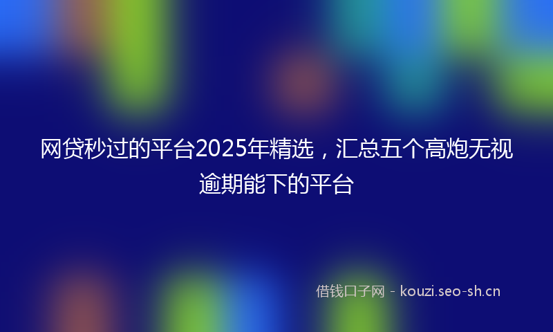 网贷秒过的平台2025年精选，汇总五个高炮无视逾期能下的平台