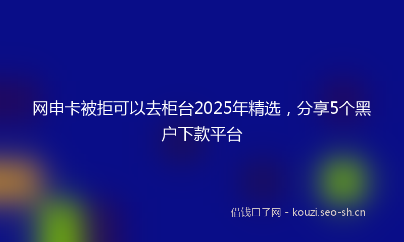 网申卡被拒可以去柜台2025年精选，分享5个黑户下款平台