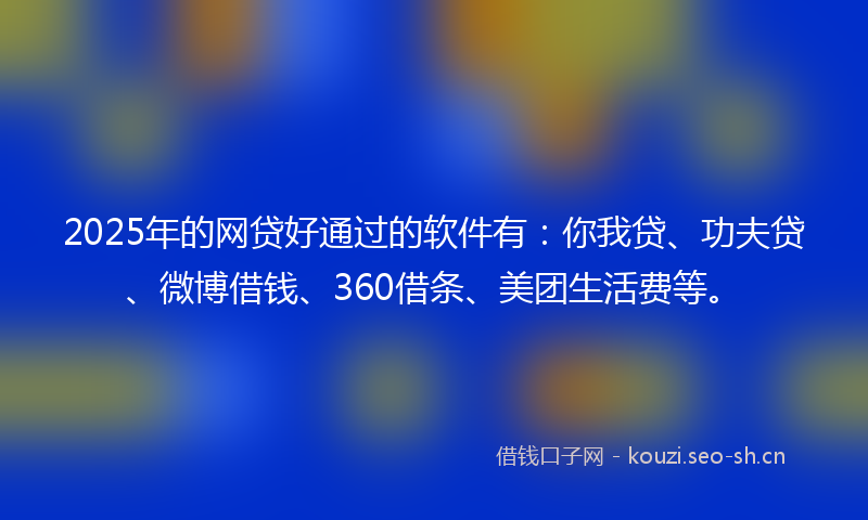 2025年的网贷好通过的软件有：你我贷、功夫贷、微博借钱、360借条、美团生活费等。