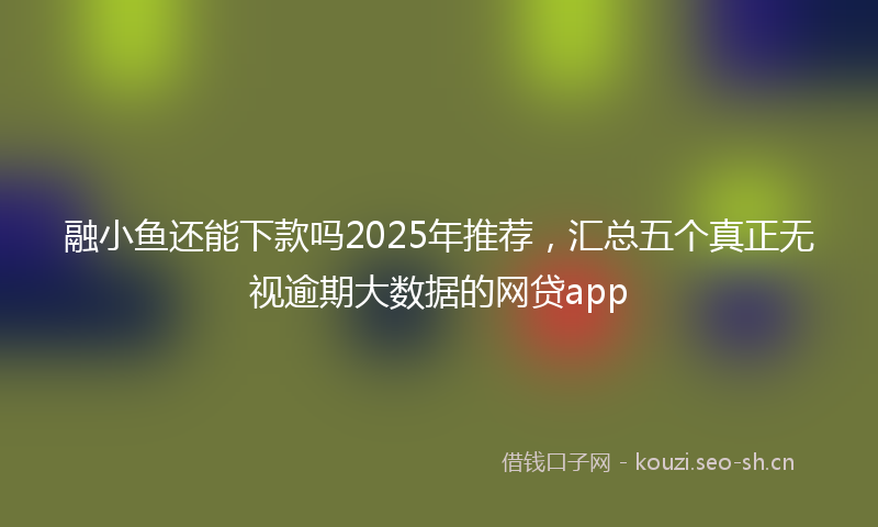 融小鱼还能下款吗2025年推荐，汇总五个真正无视逾期大数据的网贷app