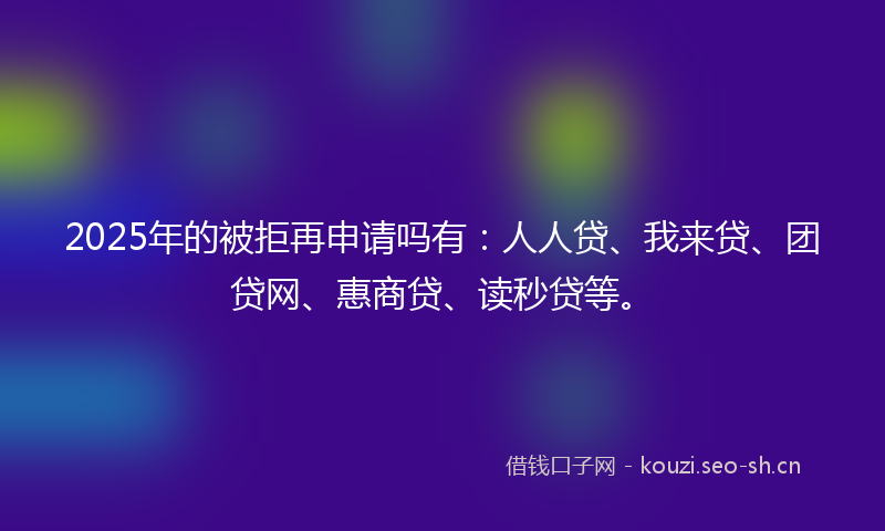 2025年的被拒再申请吗有：人人贷、我来贷、团贷网、惠商贷、读秒贷等。