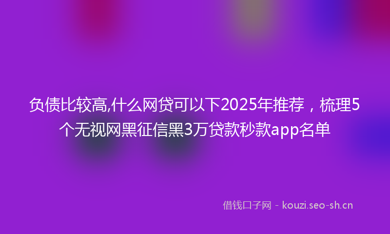 负债比较高,什么网贷可以下2025年推荐，梳理5个无视网黑征信黑3万贷款秒款app名单