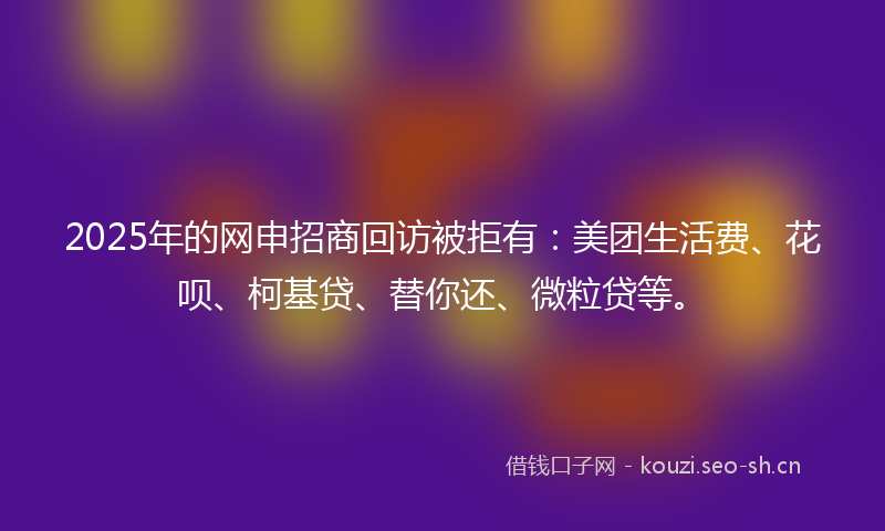 2025年的网申招商回访被拒有：美团生活费、花呗、柯基贷、替你还、微粒贷等。