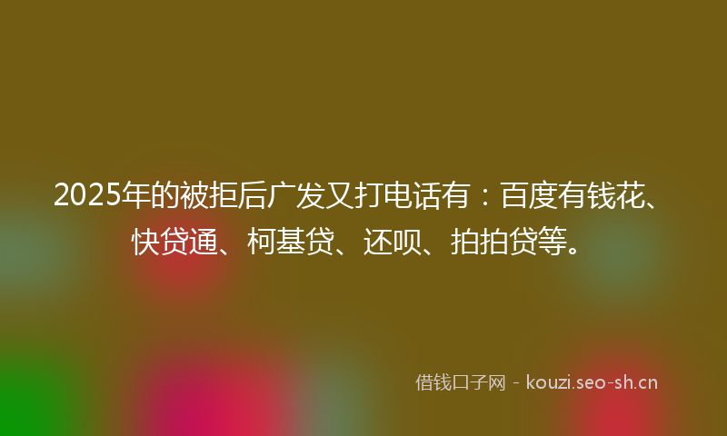 2025年的被拒后广发又打电话有：百度有钱花、快贷通、柯基贷、还呗、拍拍贷等。