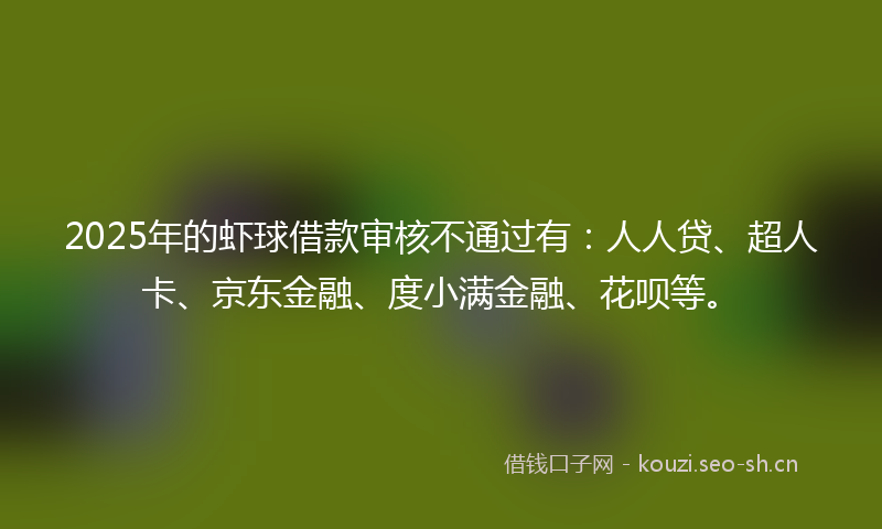 2025年的虾球借款审核不通过有：人人贷、超人卡、京东金融、度小满金融、花呗等。