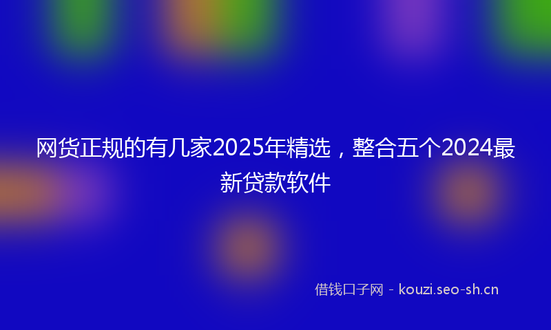 网货正规的有几家2025年精选，整合五个2024最新贷款软件