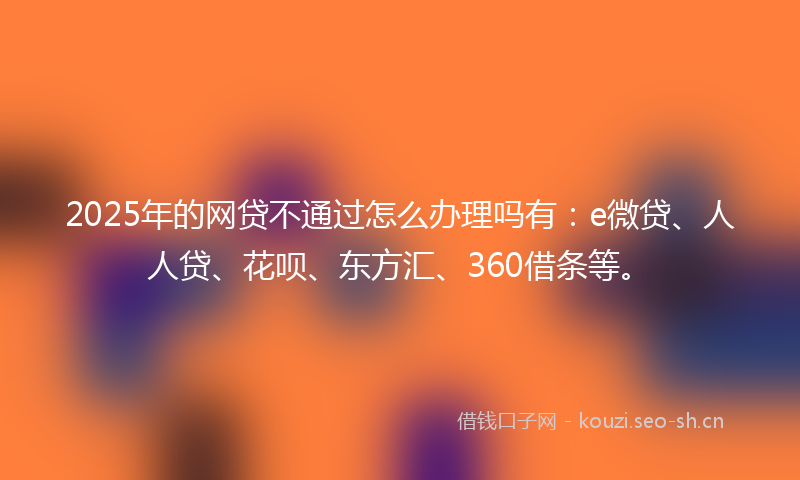 2025年的网贷不通过怎么办理吗有：e微贷、人人贷、花呗、东方汇、360借条等。