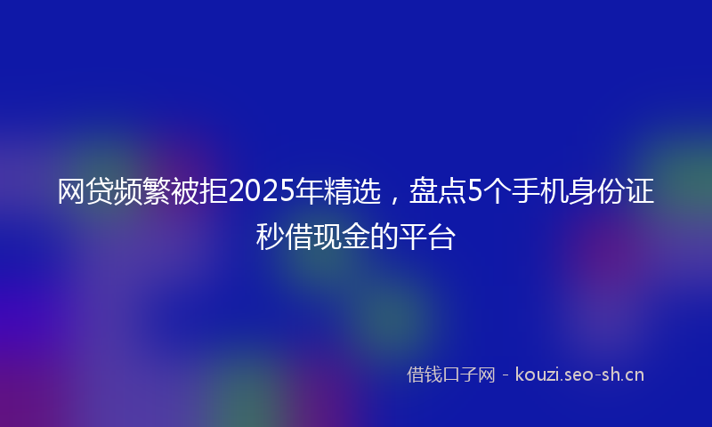 网贷频繁被拒2025年精选，盘点5个手机身份证秒借现金的平台