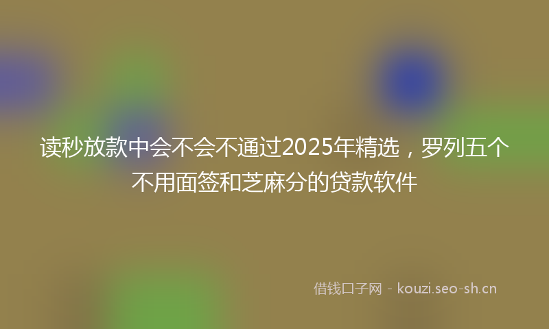 读秒放款中会不会不通过2025年精选，罗列五个不用面签和芝麻分的贷款软件