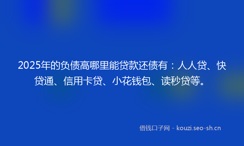 2025年的负债高哪里能贷款还债有：人人贷、快贷通、信用卡贷、小花钱包、读秒贷等。