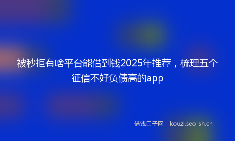 被秒拒有啥平台能借到钱2025年推荐，梳理五个征信不好负债高的app