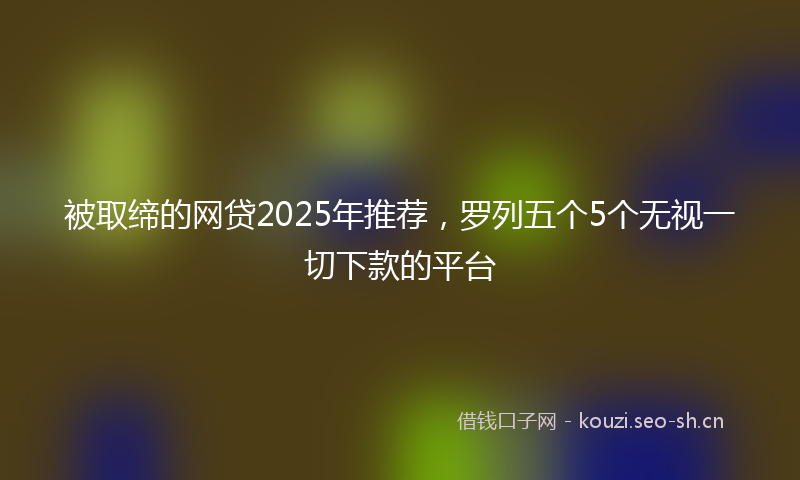 被取缔的网贷2025年推荐，罗列五个5个无视一切下款的平台