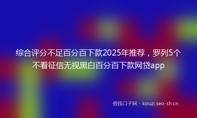 综合评分不足百分百下款2025年推荐，罗列5个不看征信无视黑白百分百下款网贷app